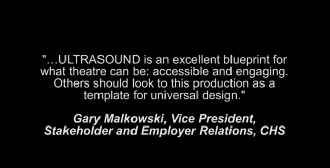 "...Ultrasound is an excellent blueprint for what theatre can be: accessible and engaging. Others should look to this production as a template for universal design." Gary Malkowski, Vice President, Stakeholder and Employer Relations, CHS